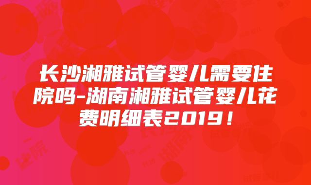 长沙湘雅试管婴儿需要住院吗-湖南湘雅试管婴儿花费明细表2019！