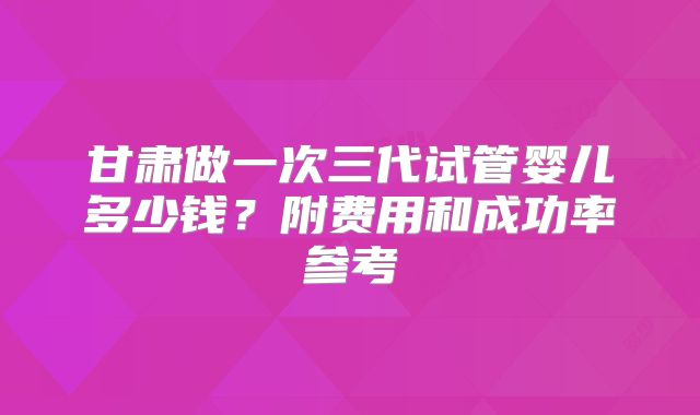 甘肃做一次三代试管婴儿多少钱？附费用和成功率参考