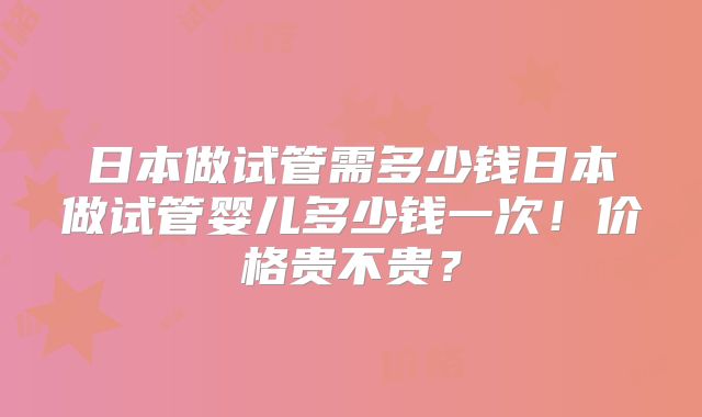 日本做试管需多少钱日本做试管婴儿多少钱一次！价格贵不贵？