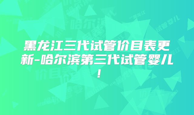 黑龙江三代试管价目表更新-哈尔滨第三代试管婴儿！