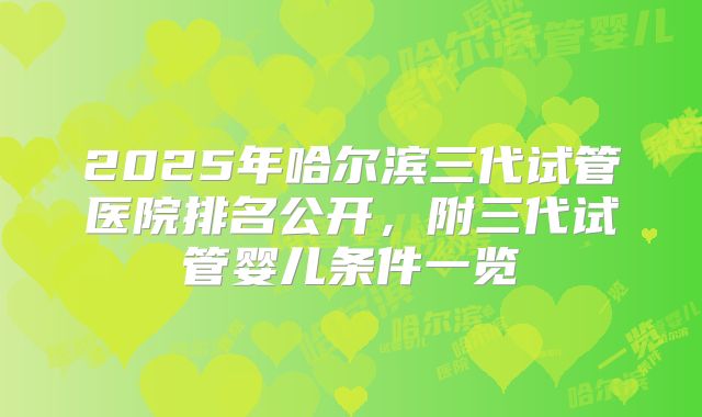 2025年哈尔滨三代试管医院排名公开，附三代试管婴儿条件一览