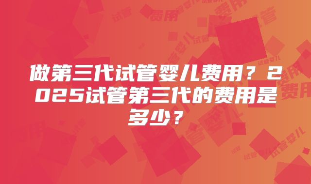 做第三代试管婴儿费用？2025试管第三代的费用是多少？