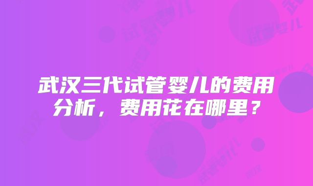 武汉三代试管婴儿的费用分析，费用花在哪里？