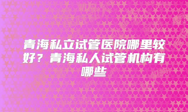 青海私立试管医院哪里较好？青海私人试管机构有哪些