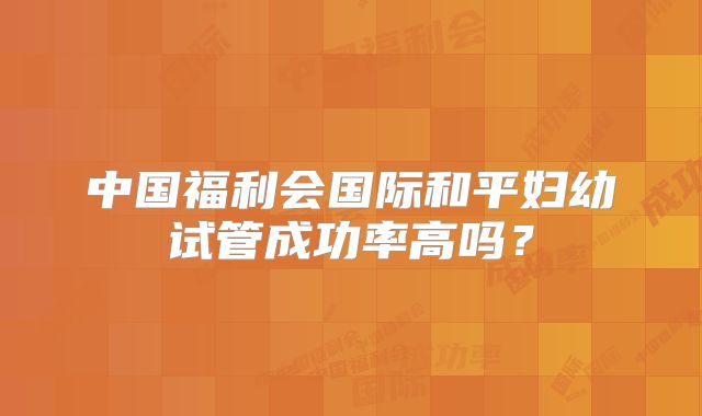 中国福利会国际和平妇幼试管成功率高吗？