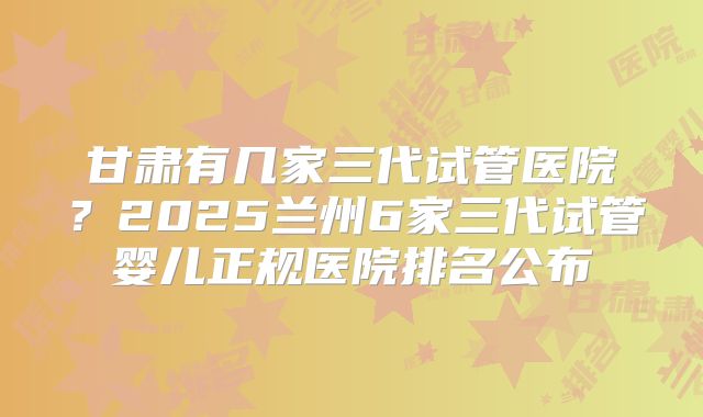 甘肃有几家三代试管医院？2025兰州6家三代试管婴儿正规医院排名公布