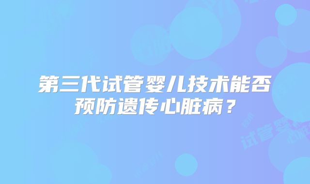 第三代试管婴儿技术能否预防遗传心脏病？