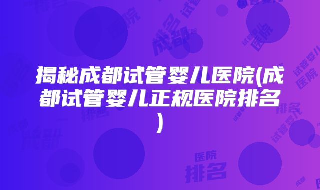 揭秘成都试管婴儿医院(成都试管婴儿正规医院排名)