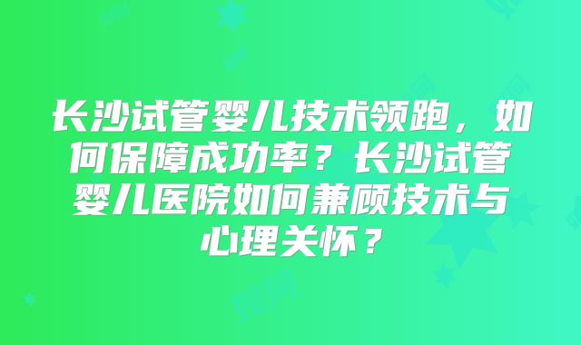长沙试管婴儿技术领跑，如何保障成功率？长沙试管婴儿医院如何兼顾技术与心理关怀？