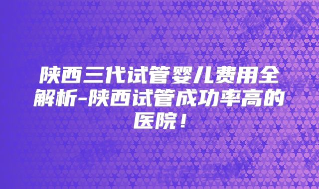陕西三代试管婴儿费用全解析-陕西试管成功率高的医院！