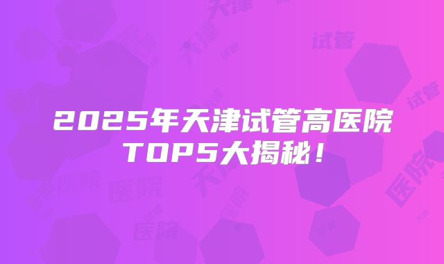 2025年天津试管高医院TOP5大揭秘!