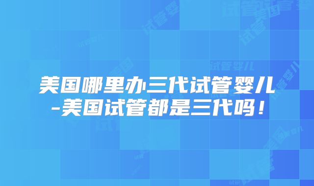美国哪里办三代试管婴儿-美国试管都是三代吗！