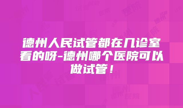 德州人民试管都在几诊室看的呀-德州哪个医院可以做试管！