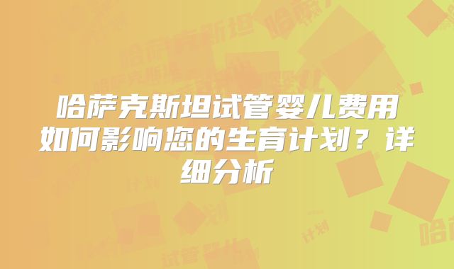 哈萨克斯坦试管婴儿费用如何影响您的生育计划？详细分析