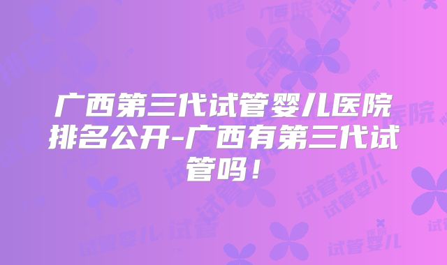 广西第三代试管婴儿医院排名公开-广西有第三代试管吗！