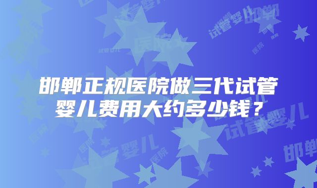 邯郸正规医院做三代试管婴儿费用大约多少钱？