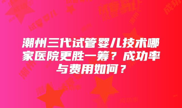 潮州三代试管婴儿技术哪家医院更胜一筹？成功率与费用如何？
