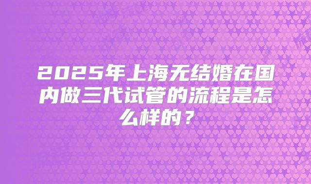 2025年上海无结婚在国内做三代试管的流程是怎么样的？