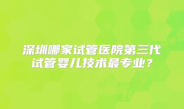 深圳哪家试管医院第三代试管婴儿技术最专业？