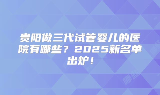贵阳做三代试管婴儿的医院有哪些？2025新名单出炉！