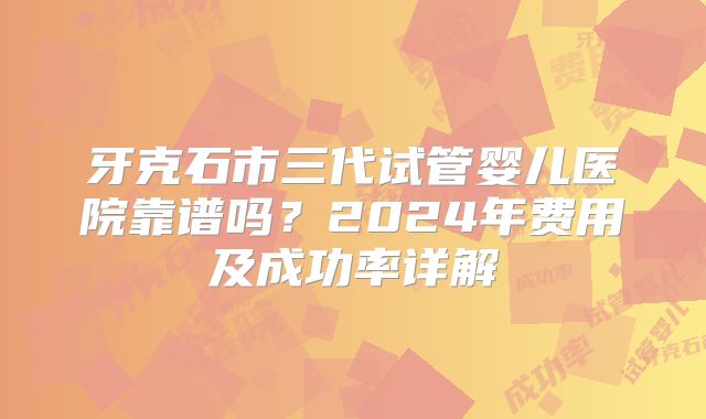 牙克石市三代试管婴儿医院靠谱吗？2024年费用及成功率详解