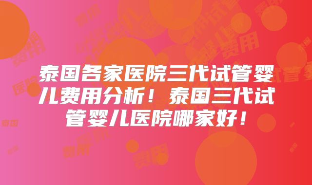 泰国各家医院三代试管婴儿费用分析！泰国三代试管婴儿医院哪家好！