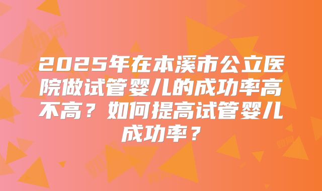 2025年在本溪市公立医院做试管婴儿的成功率高不高？如何提高试管婴儿成功率？