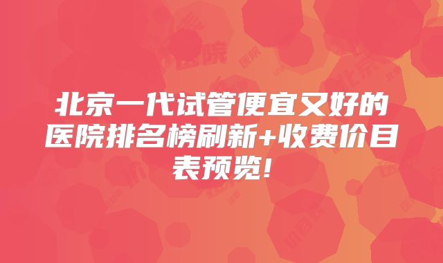 北京一代试管便宜又好的医院排名榜刷新+收费价目表预览!