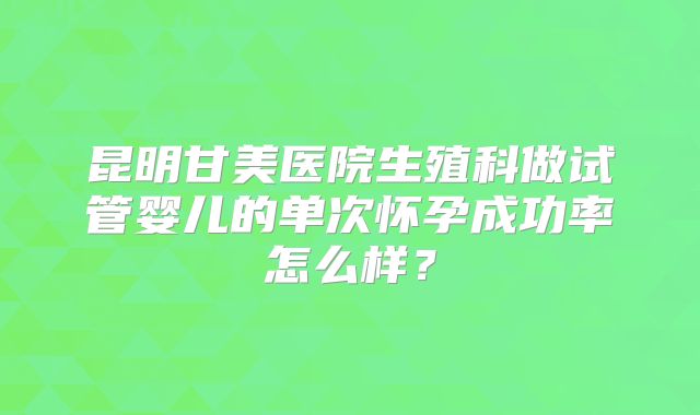昆明甘美医院生殖科做试管婴儿的单次怀孕成功率怎么样?