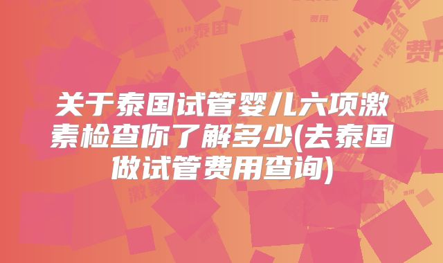 关于泰国试管婴儿六项激素检查你了解多少(去泰国做试管费用查询)