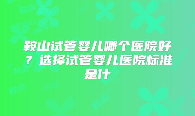鞍山试管婴儿哪个医院好?选择试管婴儿医院标准是什