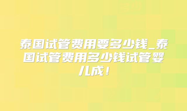 泰国试管费用要多少钱_泰国试管费用多少钱试管婴儿成！
