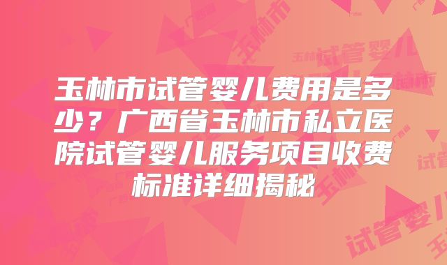 玉林市试管婴儿费用是多少？广西省玉林市私立医院试管婴儿服务项目收费标准详细揭秘