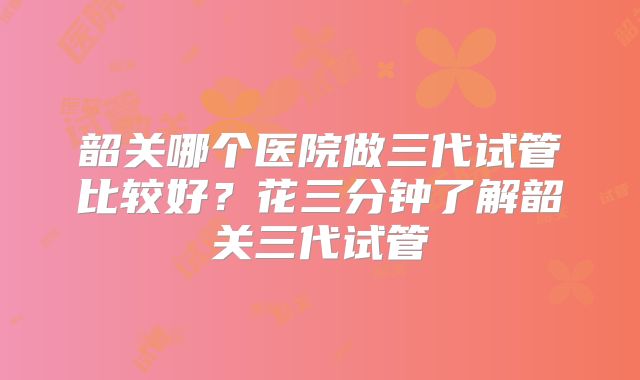 韶关哪个医院做三代试管比较好？花三分钟了解韶关三代试管