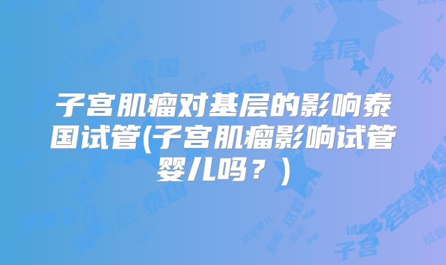 子宫肌瘤对基层的影响泰国试管(子宫肌瘤影响试管婴儿吗？)