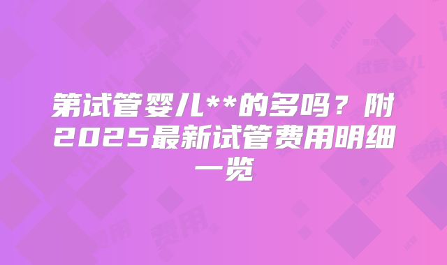 第试管婴儿**的多吗？附2025最新试管费用明细一览