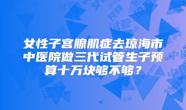 女性子宫腺肌症去琼海市中医院做三代试管生子预算十万块够不够？