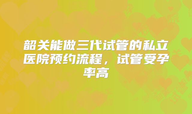 韶关能做三代试管的私立医院预约流程，试管受孕率高