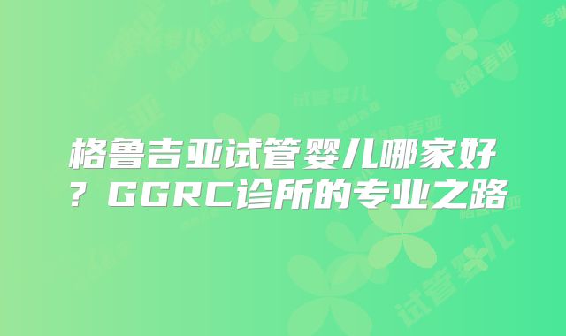 格鲁吉亚试管婴儿哪家好？GGRC诊所的专业之路