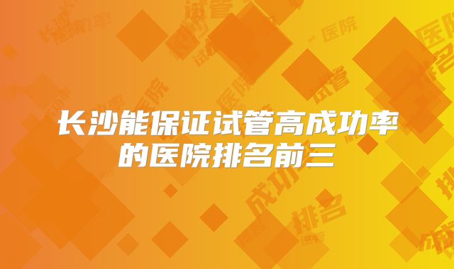 长沙能保证试管高成功率的医院排名前三
