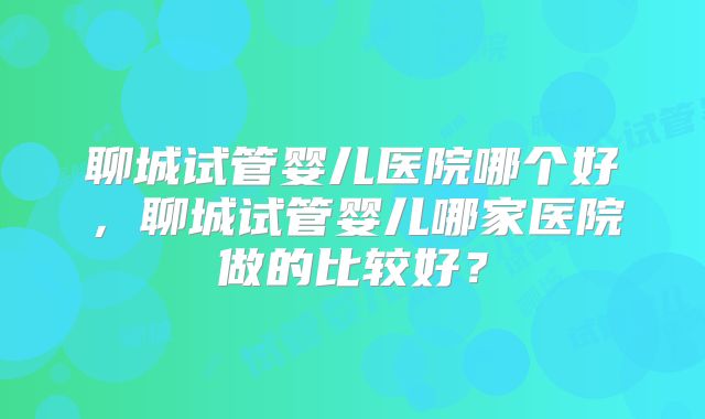 聊城试管婴儿医院哪个好，聊城试管婴儿哪家医院做的比较好？