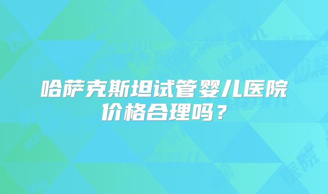 哈萨克斯坦试管婴儿医院价格合理吗？