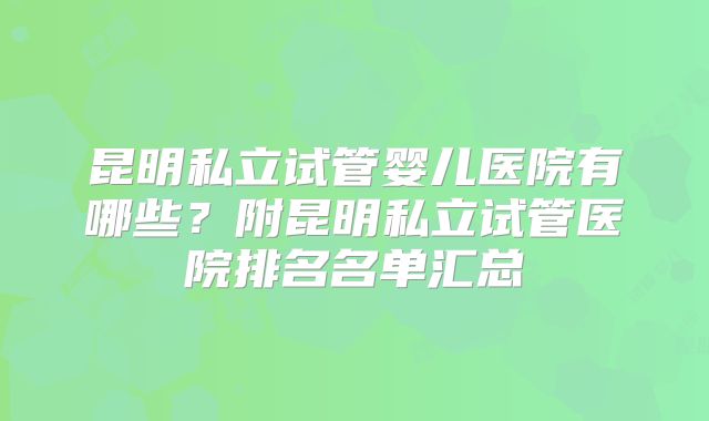 昆明私立试管婴儿医院有哪些？附昆明私立试管医院排名名单汇总
