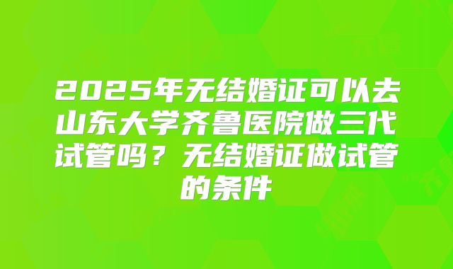 2025年无结婚证可以去山东大学齐鲁医院做三代试管吗？无结婚证做试管的条件
