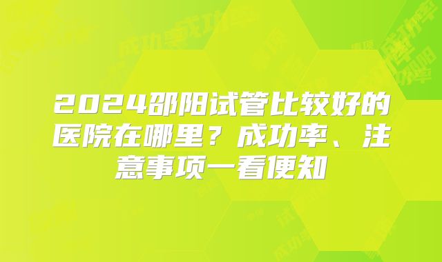 2024邵阳试管比较好的医院在哪里？成功率、注意事项一看便知