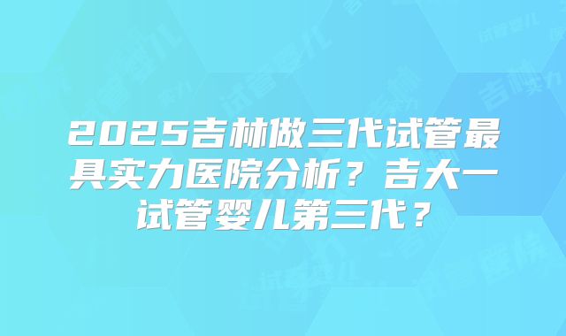 2025吉林做三代试管最具实力医院分析？吉大一试管婴儿第三代？