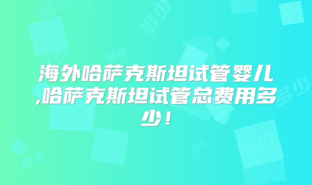 海外哈萨克斯坦试管婴儿,哈萨克斯坦试管总费用多少！