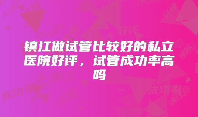 镇江做试管比较好的私立医院好评，试管成功率高吗