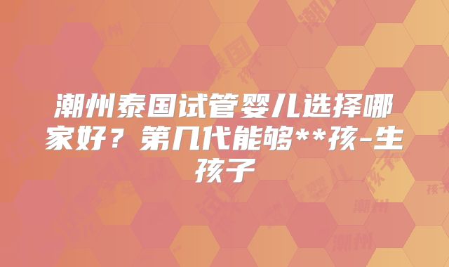 潮州泰国试管婴儿选择哪家好？第几代能够**孩-生孩子