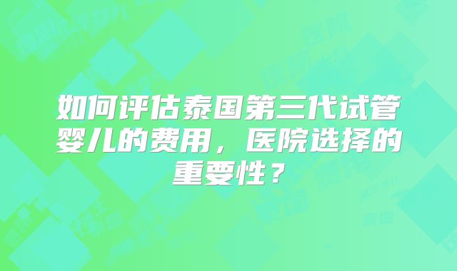 如何评估泰国第三代试管婴儿的费用，医院选择的重要性？